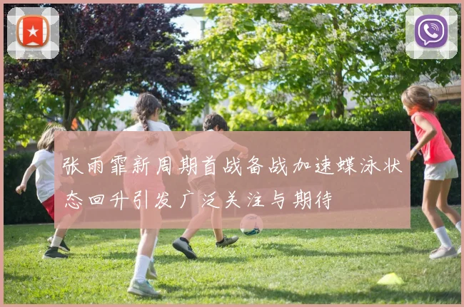 张雨霏新周期首战备战加速蝶泳状态回升引发广泛关注与期待