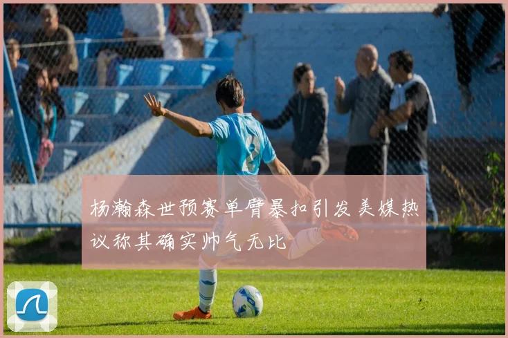 杨瀚森世预赛单臂暴扣引发美媒热议称其确实帅气无比