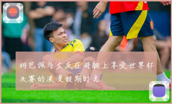 姆巴佩与女友在游艇上享受世界杯决赛的浪漫假期时光