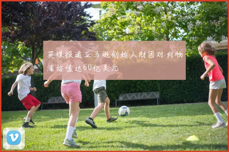 英媒报道亚马逊创始人财团对利物浦估值达60亿美元